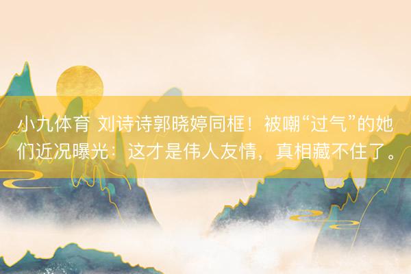 小九体育 刘诗诗郭晓婷同框！被嘲“过气”的她们近况曝光：这才是伟人友情，真相藏不住了。