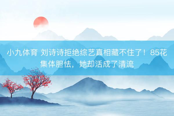 小九体育 刘诗诗拒绝综艺真相藏不住了！85花集体胆怯，她却活成了清流