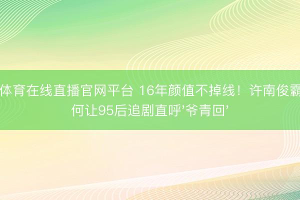 小九体育在线直播官网平台 16年颜值不掉线！许南俊霸总为何让95后追剧直呼'爷青回'