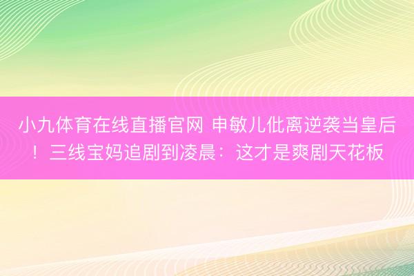 小九体育在线直播官网 申敏儿仳离逆袭当皇后！三线宝妈追剧到凌晨：这才是爽剧天花板
