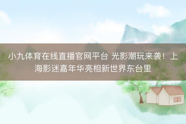 小九体育在线直播官网平台 光影潮玩来袭！上海影迷嘉年华亮相新世界东台里