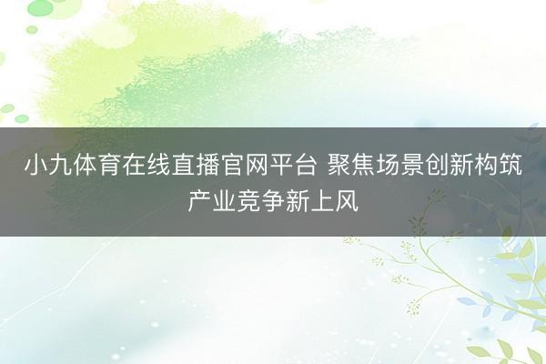 小九体育在线直播官网平台 聚焦场景创新构筑产业竞争新上风