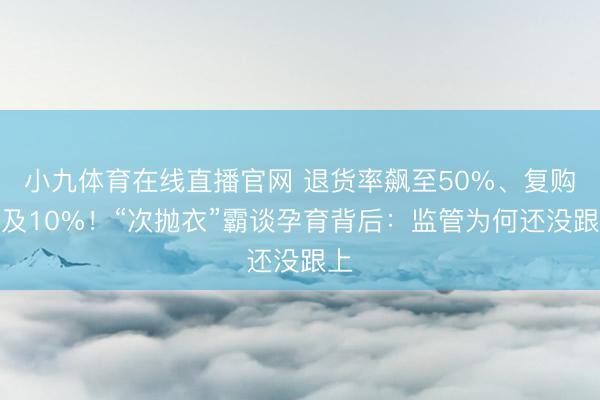 小九体育在线直播官网 退货率飙至50%、复购不及10%！“次抛衣”霸谈孕育背后：监管为何还没跟上