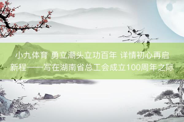 小九体育 勇立潮头立功百年 详情初心再启新程——写在湖南省总工会成立100周年之际