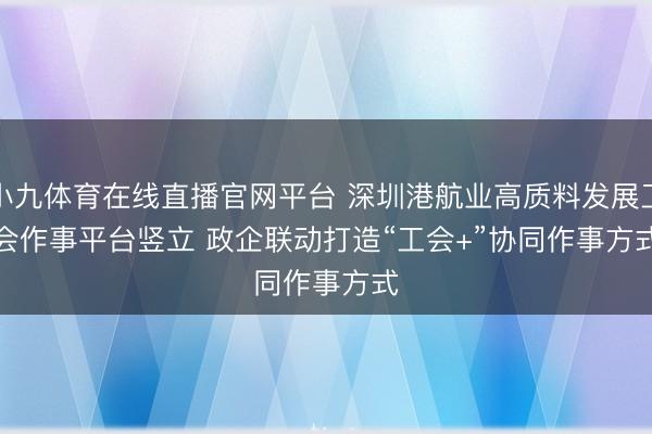 小九体育在线直播官网平台 深圳港航业高质料发展工会作事平台竖立 政企联动打造“工会+”协同作事方式
