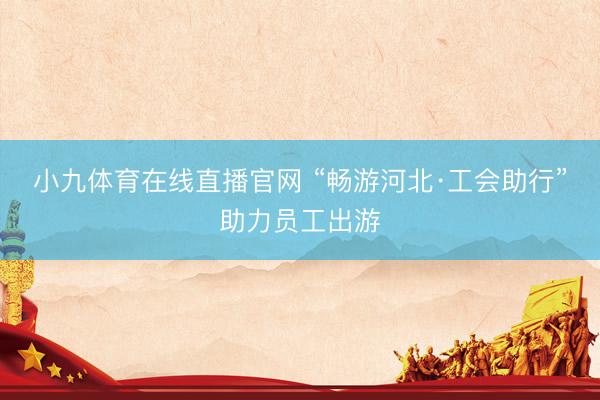 小九体育在线直播官网 “畅游河北·工会助行”助力员工出游