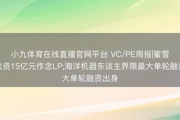 小九体育在线直播官网平台 VC/PE周报|蜜雪冰城出资15亿元作念LP;海洋机器东谈主界限最大单轮融资出身
