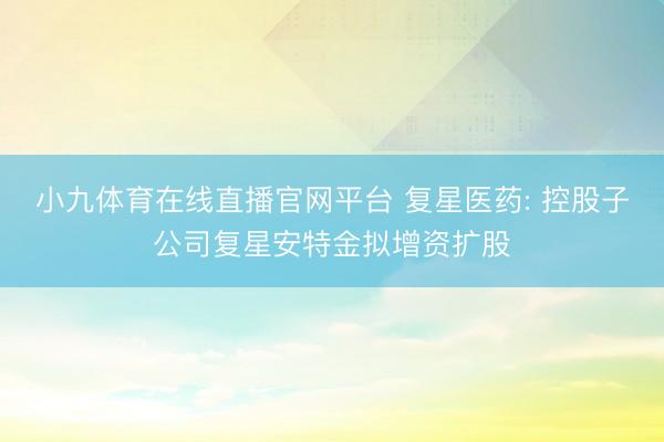小九体育在线直播官网平台 复星医药: 控股子公司复星安特金拟增资扩股