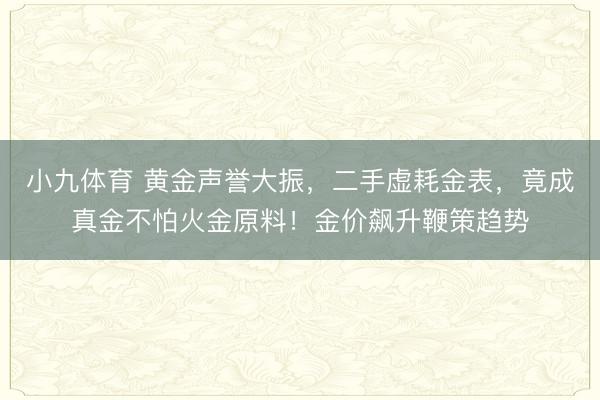 小九体育 黄金声誉大振,二手虚耗金表,竟成真金不怕火金原料!金价飙升鞭策趋势
