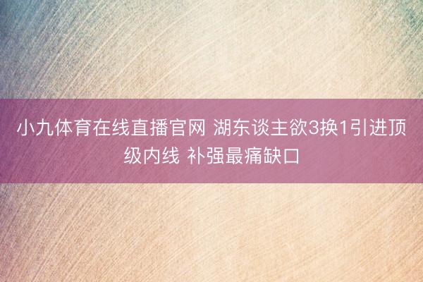 小九体育在线直播官网 湖东谈主欲3换1引进顶级内线 补强最痛缺口