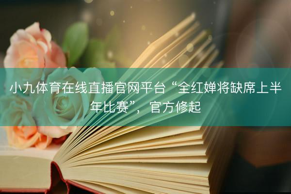 小九体育在线直播官网平台 “全红婵将缺席上半年比赛”，官方修起