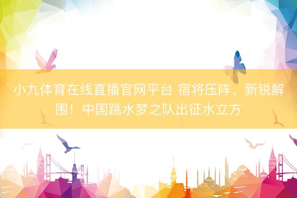 小九体育在线直播官网平台 宿将压阵、新锐解围！中国跳水梦之队出征水立方