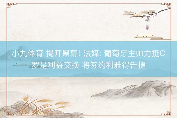 小九体育 揭开黑幕! 法媒: 葡萄牙主帅力挺C罗是利益交换 将签约利雅得告捷