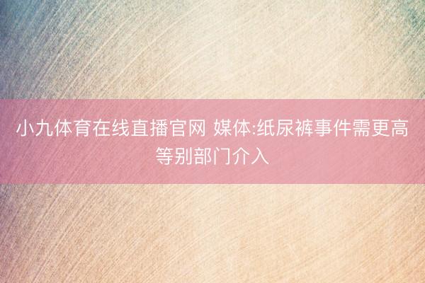 小九体育在线直播官网 媒体:纸尿裤事件需更高等别部门介入