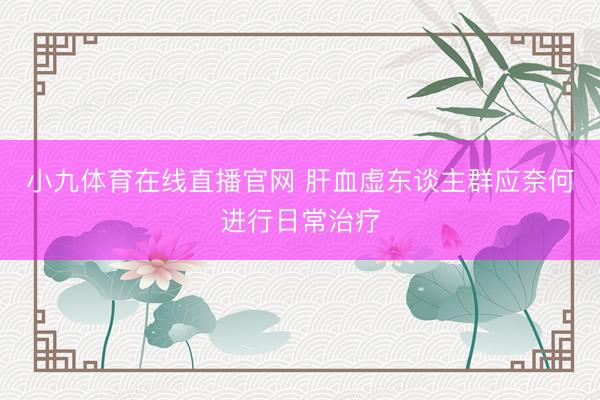 小九体育在线直播官网 肝血虚东谈主群应奈何进行日常治疗